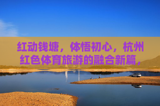 红动钱塘，体悟初心，杭州红色体育旅游的融合新篇，红动钱塘，红色体育旅游融合新篇