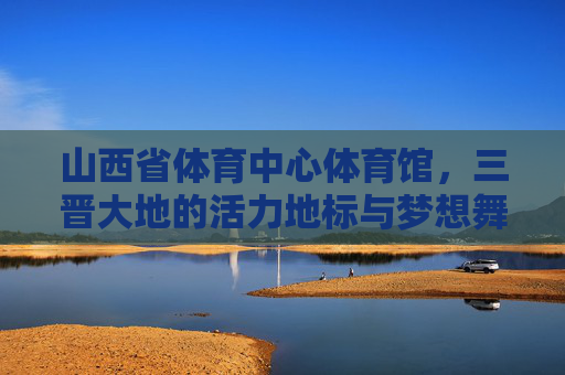 山西省体育中心体育馆，三晋大地的活力地标与梦想舞台，山西省体育中心体育馆，三晋大地活力地标与梦想舞台