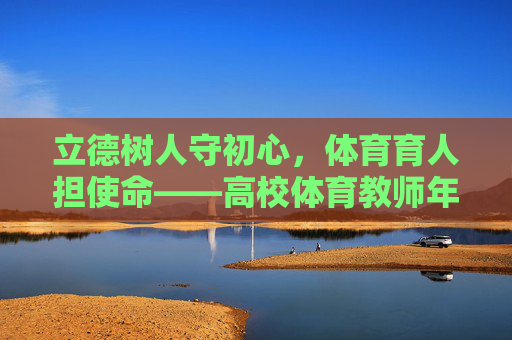 立德树人守初心，体育育人担使命——高校体育教师年度工作总结，立德树人守初心，体育育人担使命——高校体育教师年度工作总结
