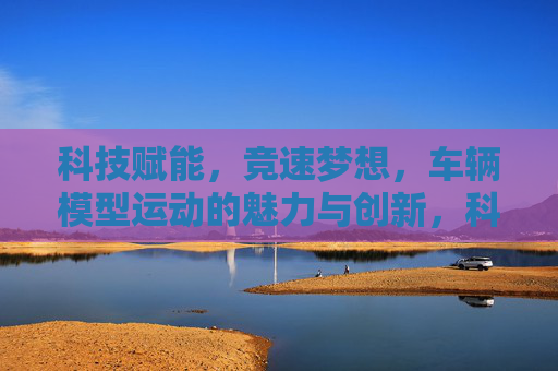 科技赋能,竞速梦想,车辆模型运动的魅力与创新,科技赋能竞速梦想,车辆模型运动的魅力与创新 科技赋能,竞速梦想,车辆模型运动的魅力与创新,科技赋能竞速梦想,车辆模型运动的魅力与创新