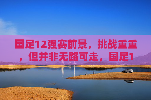 国足12强赛前景，挑战重重，但并非无路可走，国足12强赛前景，挑战重重，并非无路可走