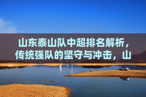 山东泰山队中超排名解析，传统强队的坚守与冲击，山东泰山队中超排名，传统强队的坚守与冲击