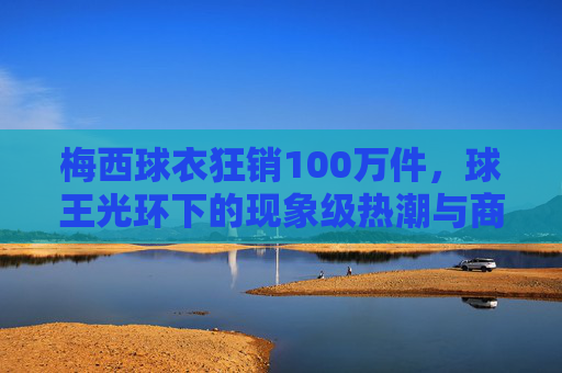 梅西球衣狂销100万件,球王光环下的现象级热潮与商业密码,梅西球衣狂销100万件,球王光环与商业密码共筑现象级热潮 梅西球衣狂销100万件,球王光环下的现象级热潮与商业密码,梅西球衣狂销100万件,球王光环与商业密码共筑现象级热潮