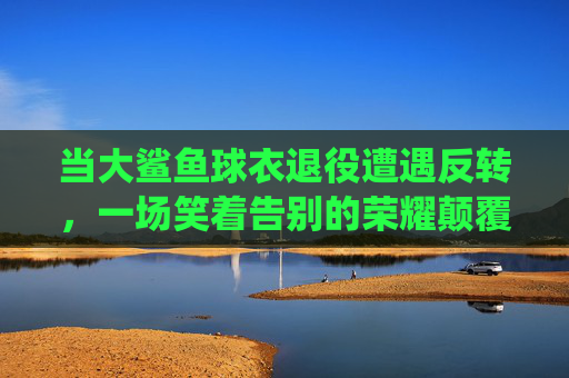 当大鲨鱼球衣退役遭遇反转，一场笑着告别的荣耀颠覆，大鲨鱼球衣退役遇反转，笑着告别荣耀颠覆