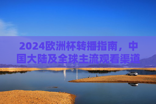 2024欧洲杯转播指南，中国大陆及全球主流观看渠道全解析，2024欧洲杯转播指南，中国大陆及全球主流观看渠道全解析