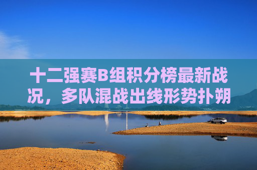 十二强赛B组积分榜最新战况,多队混战出线形势扑朔迷离,十二强赛B组多队混战 出线形势扑朔迷离 十二强赛B组积分榜最新战况,多队混战出线形势扑朔迷离,十二强赛B组多队混战 出线形势扑朔迷离