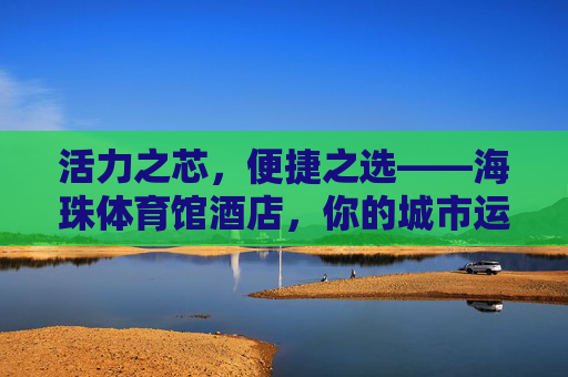活力之芯，便捷之选——海珠体育馆酒店，你的城市运动休憩港湾，海珠体育馆酒店，活力便捷的运动休憩港湾