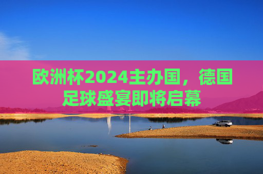 欧洲杯2024主办国,德国足球盛宴即将启幕 欧洲杯2024主办国,德国足球盛宴即将启幕