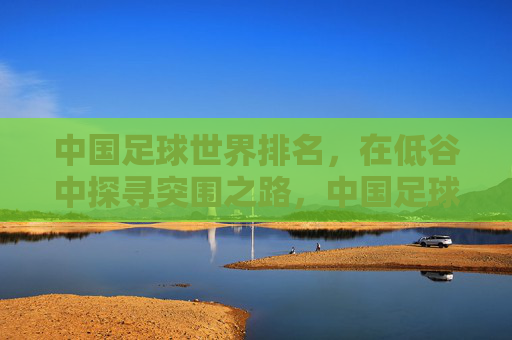 中国足球世界排名,在低谷中探寻突围之路,中国足球世界排名,低谷中的突围之路 中国足球世界排名,在低谷中探寻突围之路,中国足球世界排名,低谷中的突围之路