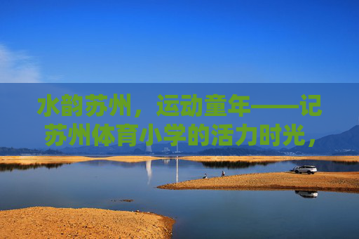 水韵苏州，运动童年——记苏州体育小学的活力时光，水韵苏州，运动童年——苏州体育小学活力时光