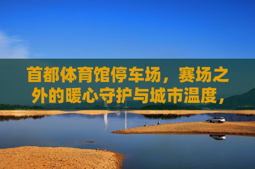 首都体育馆停车场,赛场之外的暖心守护与城市温度,首都体育馆停车场,赛场之外的暖心守护与城市温度 首都体育馆停车场,赛场之外的暖心守护与城市温度,首都体育馆停车场,赛场之外的暖心守护与城市温度