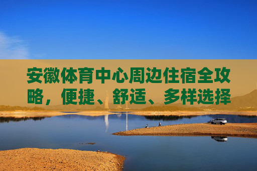 安徽体育中心周边住宿全攻略，便捷、舒适、多样选择，安徽体育中心周边住宿全攻略，便捷舒适多样选择