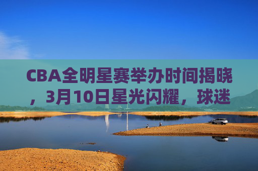 CBA全明星赛举办时间揭晓，3月10日星光闪耀，球迷共赴篮球盛宴，CBA全明星赛3月10日开打 球迷共赴篮球盛宴