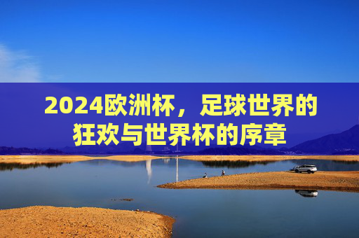 2024欧洲杯,足球世界的狂欢与世界杯的序章 2024欧洲杯,足球世界的狂欢与世界杯的序章