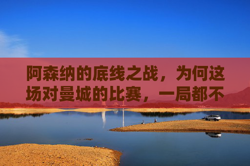 阿森纳的底线之战，为何这场对曼城的比赛，一局都不能输？阿森纳的底线之战，对曼城，一局都不能输