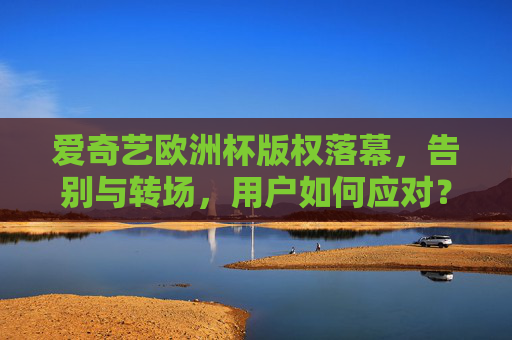 爱奇艺欧洲杯版权落幕，告别与转场，用户如何应对？爱奇艺欧洲杯版权落幕，用户如何应对转场？