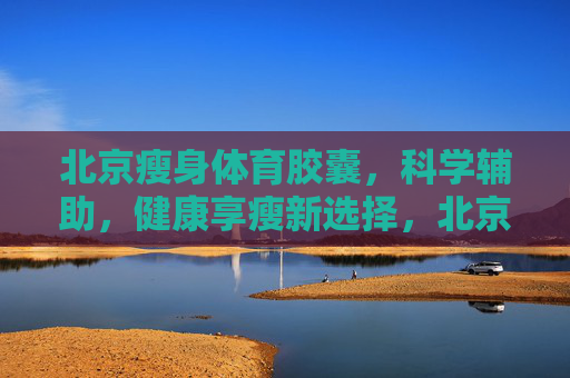 北京瘦身体育胶囊，科学辅助，健康享瘦新选择，北京瘦身体育胶囊，科学辅助，健康享瘦新选择