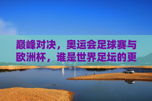 巅峰对决，奥运会足球赛与欧洲杯，谁是世界足坛的更高水准？巅峰对决，奥运会足球赛与欧洲杯，谁是世界足坛更高水准？
