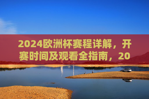 2024欧洲杯赛程详解，开赛时间及观看全指南，2024欧洲杯赛程、开赛时间及观看全指南