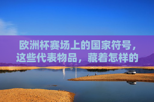 欧洲杯赛场上的国家符号，这些代表物品，藏着怎样的足球故事？欧洲杯国家符号，赛场物品里的足球故事