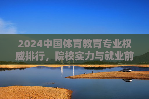 2024中国体育教育专业权威排行，院校实力与就业前景深度解析，2024中国体育教育专业权威排行，院校实力与就业前景深度解析