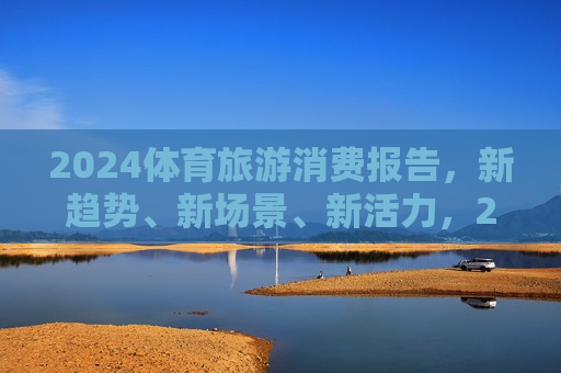 2024体育旅游消费报告,新趋势、新场景、新活力,2024体育旅游消费报告,新趋势、新场景、新活力 2024体育旅游消费报告,新趋势、新场景、新活力,2024体育旅游消费报告,新趋势、新场景、新活力