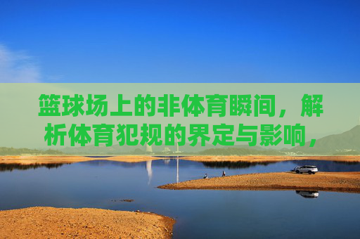 篮球场上的非体育瞬间,解析体育犯规的界定与影响,篮球场非体育瞬间,体育犯规的界定与影响 篮球场上的非体育瞬间,解析体育犯规的界定与影响,篮球场非体育瞬间,体育犯规的界定与影响