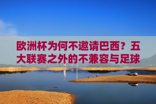 欧洲杯为何不邀请巴西？五大联赛之外的不兼容与足球世界的秩序逻辑，欧洲杯不邀巴西，五大联赛外的秩序逻辑与不兼容