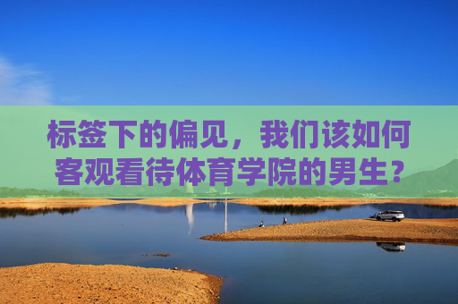 标签下的偏见，我们该如何客观看待体育学院的男生？体育学院男生，超越标签偏见，客观看待