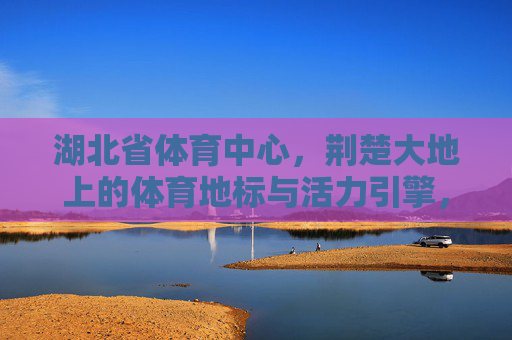 湖北省体育中心,荆楚大地上的体育地标与活力引擎,湖北省体育中心,荆楚地标与活力引擎 湖北省体育中心,荆楚大地上的体育地标与活力引擎,湖北省体育中心,荆楚地标与活力引擎