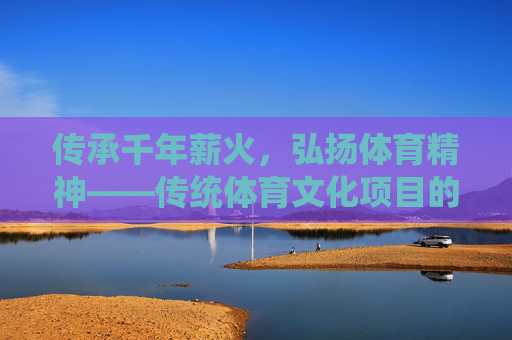 传承千年薪火,弘扬体育精神——传统体育文化项目的当代价值与弘扬路径,传统体育文化项目的当代价值与弘扬路径 传承千年薪火,弘扬体育精神——传统体育文化项目的当代价值与弘扬路径,传统体育文化项目的当代价值与弘扬路径