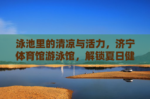 泳池里的清凉与活力,济宁体育馆游泳馆,解锁夏日健康生活,济宁体育馆游泳馆,泳池清凉活力,解锁夏日健康生活 泳池里的清凉与活力,济宁体育馆游泳馆,解锁夏日健康生活,济宁体育馆游泳馆,泳池清凉活力,解锁夏日健康生活