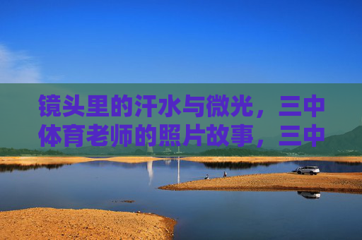 镜头里的汗水与微光,三中体育老师的照片故事,三中体育老师,镜头里的汗水与微光 镜头里的汗水与微光,三中体育老师的照片故事,三中体育老师,镜头里的汗水与微光