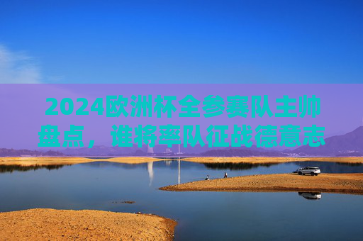 2024欧洲杯全参赛队主帅盘点，谁将率队征战德意志战场？2024欧洲杯全参赛队主帅盘点，谁将率队征战德意志战场？
