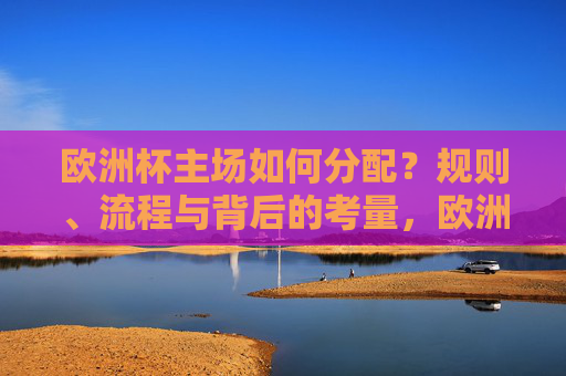 欧洲杯主场如何分配?规则、流程与背后的考量,欧洲杯主场分配,规则、流程与背后的考量 欧洲杯主场如何分配?规则、流程与背后的考量,欧洲杯主场分配,规则、流程与背后的考量