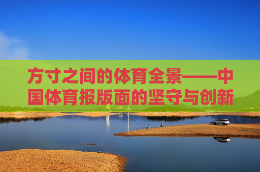 方寸之间的体育全景——中国体育报版面的坚守与创新,方寸见全景,中国体育报版面的坚守与创新 方寸之间的体育全景——中国体育报版面的坚守与创新,方寸见全景,中国体育报版面的坚守与创新