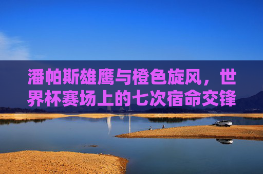 潘帕斯雄鹰与橙色旋风,世界杯赛场上的七次宿命交锋,潘帕斯雄鹰与橙色旋风,世界杯七次宿命交锋 潘帕斯雄鹰与橙色旋风,世界杯赛场上的七次宿命交锋,潘帕斯雄鹰与橙色旋风,世界杯七次宿命交锋