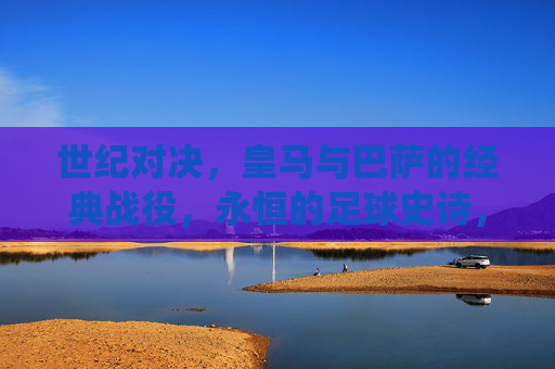世纪对决,皇马与巴萨的经典战役,永恒的足球史诗,皇马巴萨世纪对决,永恒的足球史诗 世纪对决,皇马与巴萨的经典战役,永恒的足球史诗,皇马巴萨世纪对决,永恒的足球史诗