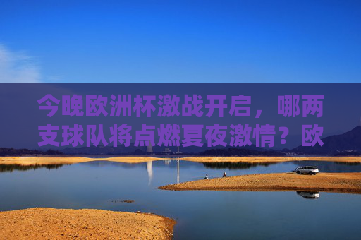 今晚欧洲杯激战开启,哪两支球队将点燃夏夜激情?欧洲杯夏夜激战,两强对决点燃激情 今晚欧洲杯激战开启,哪两支球队将点燃夏夜激情?欧洲杯夏夜激战,两强对决点燃激情