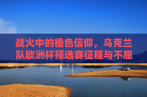 战火中的橙色信仰，乌克兰队欧洲杯预选赛征程与不屈之光，战火中的橙色信仰，乌克兰队欧洲杯预选赛不屈征程