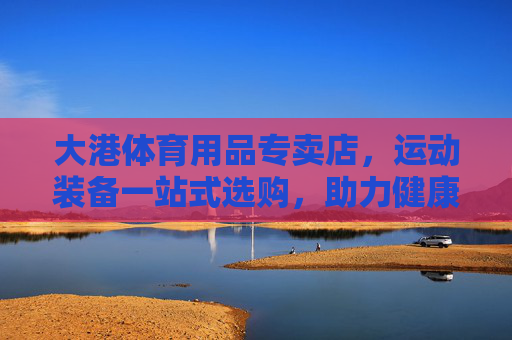 大港体育用品专卖店,运动装备一站式选购,助力健康生活,大港体育用品专卖店,一站式选购运动装备,助力健康生活 大港体育用品专卖店,运动装备一站式选购,助力健康生活,大港体育用品专卖店,一站式选购运动装备,助力健康生活