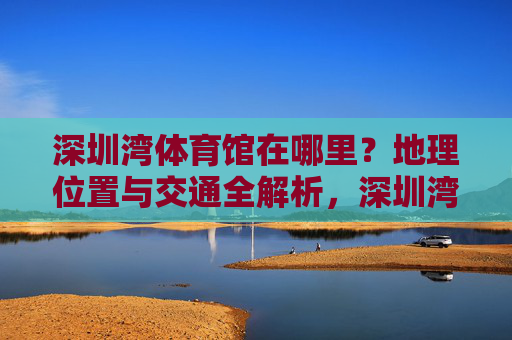 深圳湾体育馆在哪里？地理位置与交通全解析，深圳湾体育馆地理位置与交通全解析