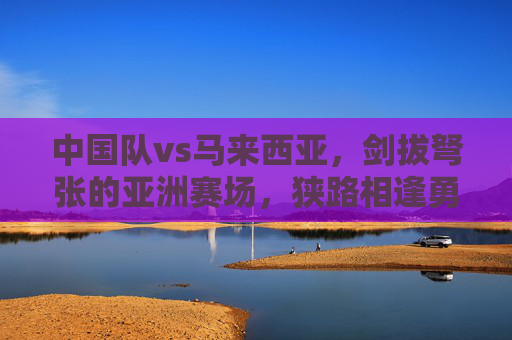 中国队vs马来西亚，剑拔弩张的亚洲赛场，狭路相逢勇者胜，剑拔弩张亚洲赛场，中马对决勇者胜