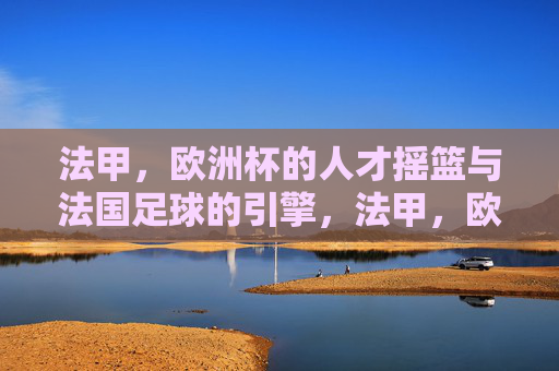法甲,欧洲杯的人才摇篮与法国足球的引擎,法甲,欧洲杯的人才摇篮与法国足球引擎 法甲,欧洲杯的人才摇篮与法国足球的引擎,法甲,欧洲杯的人才摇篮与法国足球引擎