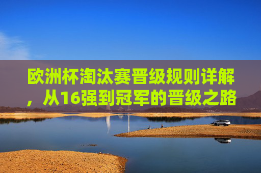 欧洲杯淘汰赛晋级规则详解，从16强到冠军的晋级之路，欧洲杯淘汰赛晋级规则，从16强到冠军之路