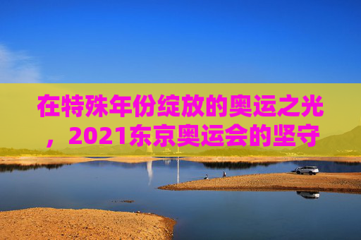 在特殊年份绽放的奥运之光,2021东京奥运会的坚守与超越,特殊年份的坚守与超越,2021东京奥运之光 在特殊年份绽放的奥运之光,2021东京奥运会的坚守与超越,特殊年份的坚守与超越,2021东京奥运之光