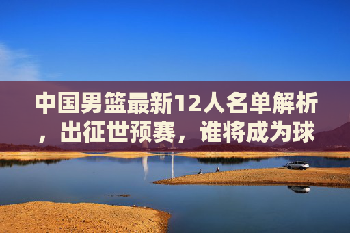 中国男篮最新12人名单解析,出征世预赛,谁将成为球队定海神针?中国男篮世预赛12人名单,谁成定海神针? 中国男篮最新12人名单解析,出征世预赛,谁将成为球队定海神针?中国男篮世预赛12人名单,谁成定海神针?