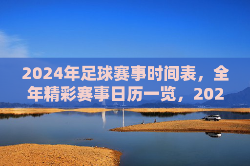 2024年足球赛事时间表，全年精彩赛事日历一览，2024年足球赛事时间表