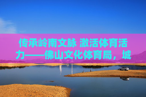 传承岭南文脉 激活体育活力——佛山文化体育局,城市软实力的塑造者与赋能者 传承岭南文脉 激活体育活力——佛山文化体育局,城市软实力的塑造者与赋能者