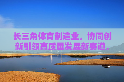 长三角体育制造业,协同创新引领高质量发展新赛道,协同创新引领长三角体育制造业高质量发展新赛道 长三角体育制造业,协同创新引领高质量发展新赛道,协同创新引领长三角体育制造业高质量发展新赛道